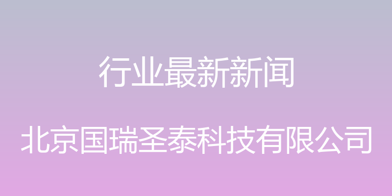 行业最新新闻 - 北京国瑞圣泰科技有限公司